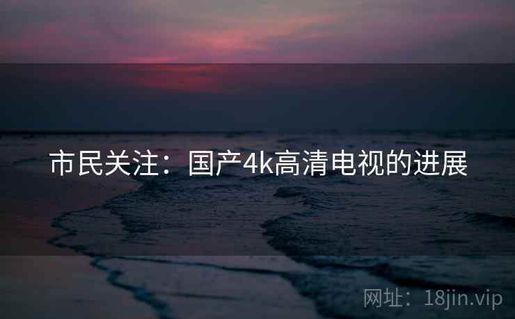 市民关注:国产4k高清电视的进展 市民关注:国产4k高清电视的进展