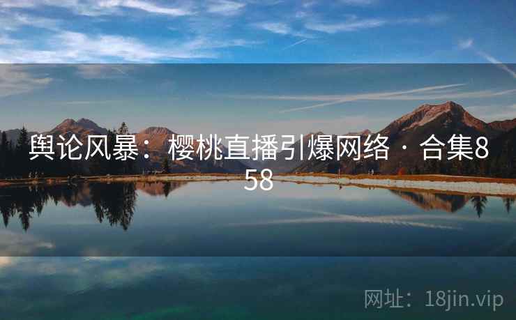 舆论风暴：樱桃直播引爆网络 · 合集858
