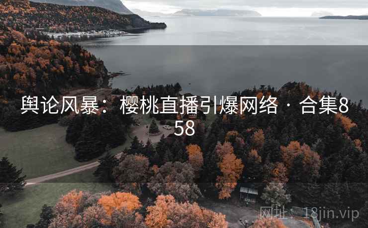 舆论风暴:樱桃直播引爆网络 · 合集858 舆论风暴:樱桃直播引爆网络 · 合集858