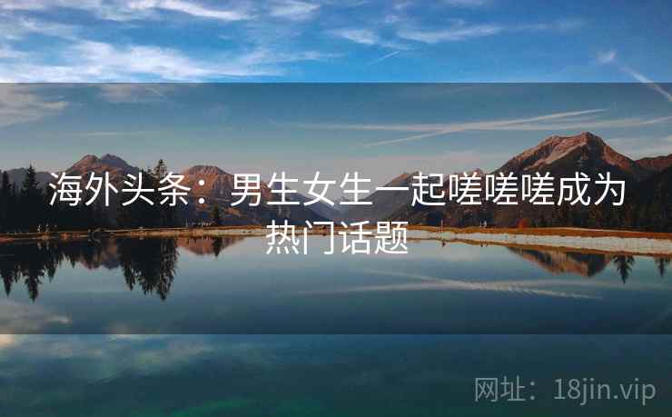 海外头条：男生女生一起嗟嗟嗟成为热门话题