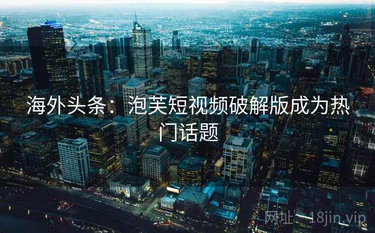 海外头条：泡芙短视频破解版成为热门话题