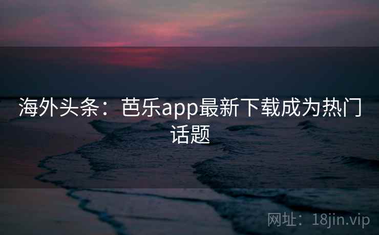 海外头条：芭乐app最新下载成为热门话题
