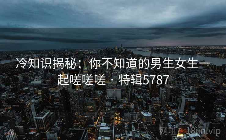 冷知识揭秘：你不知道的男生女生一起嗟嗟嗟 · 特辑5787